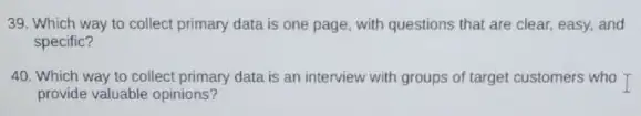 39. Which way to collect primary data is one page, with questions that are clear, easy,and
specific?
40. Which way to collect primary data is an interview with groups of target customers who
provide valuable opinions?