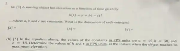 3.
(a) [3]moving object has elevation
tion as a function of time given by
h(t)=a+bt-ct^2
__ where a, b and care constants. What is the dimension of each constant?
[a]=
[b]=
[e]=
(b) [5] In the equation above, the values of the constants in FPS units are a=15,b=30 and
c=18 Determine the values of hand tin FPS units, at the instant when the object reaches its
maximum elevation.