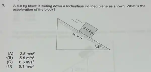 3.
A 4.0 kg block is sliding down a frictionless inclined plane as shown . What is the
acceleration of the block?
(A) 2.5m/s^2
(B) 5.5m/s^2
(C) 6.6m/s^2
(D) 8.1m/s^2