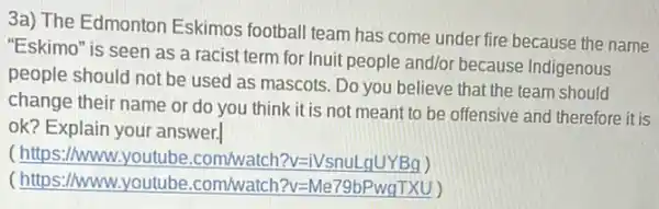 3a) The Edmonton Eskimos football team has come under fire because the name
"Eskimo" is seen as a racist term for Inuit people and/or because Indigenous
people should not be used as mascots. Do you believe that the team should
change their name or do you think it is not meant to be offensive and therefore it is
ok? Explain your answer.
( https://www.yo utube.com/watch?v=1Vsnul
(https://www.youtube .com/watch?v=Me79bPwgTXU)