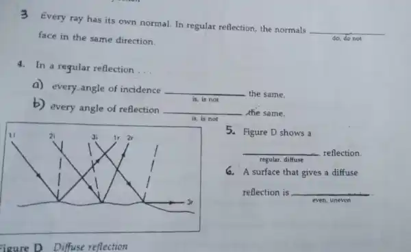 3
Every ray has its own normal. In regular reflection, the normals
__
face in the same direction.	do, do not
4. In a regular reflection
__
a) every angle of incidence
__ the same.
is, is not
b) every angle of reflection
__ the same.
is, is not
11	2i	3i 1r 2r
1
3r
igure D Diffuse reflection
5. Figure D shows a
__ reflection.
regular, diffuse
G. A surface that gives a diffuse
reflection is __
even, uneven