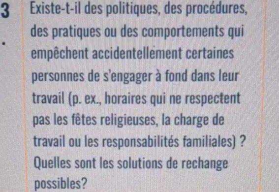 3
Existe-t-il des politiques, des procédures,
des pratiques ou des comportements qui
empechent accidentellemen certaines
personnes de s'engager à fond dans leur
travail (p. ex horaires qui ne respectent
pas les fêtes religieuses, la charge de
travail ou les responsabilités familiales)?
Quelles sont les solutions de rechange
possibles?