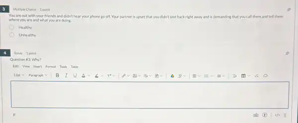 3
Multiple Choice 1 point
You are out with your friends and didn't hear your phone go off. Your partner is up upset that you didn't text back right away and is demanding that you call them and tell them
where you are and what you are doing.
Healthy
Unhealthy
Essay 1 point
Question #3: Why?
Edit View Insert Format Tools Table
square