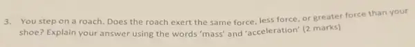 3.You step on a roach. Does the roach exert the same force less force, or greater force than your
shoe? Explain your answer using the words 'mass' and 'acceleration (2 marks)