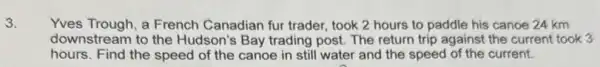 3.
Yves Trough, a French Canadian fur trader, took 2 hours to paddle his canoe 24 km
downstream to the Hudson's Bay trading post.The return trip against the current took 3
hours. Find the speed of the canoe in still water and the speed of the current.