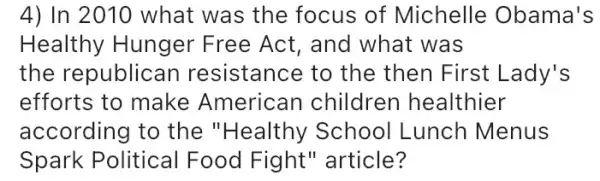 4) In 2010 what was the focus of Michelle Obama's
Healthy Hunger Free Act, and what was
the republican resistance to the then First Lady's
efforts to make American children healthier
according to the "Healthy School Lunch Menus
Spark Political Food Fight "article?