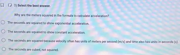 (4) 3) Select the best answer.
Why are the meters squared in the formula to calculate acceleration?
The seconds are squared to show exponential acceleration.
The seconds are squared to show constant acceleration.
The seconds are squared because velocity often has units of meters per second (m/s) and time also has units in seconds (s).
The seconds are cubed not squared.