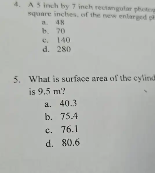 4. A 5 inch by 7 inch rectangular photog
square inches.of the new enlarged ph
a. 48
b. 70
c. 140
d. 280
5.What is surface area of the cylind
is 9.5 m?
a. 40.3
b. 75.4
c. 76.1
d. 806