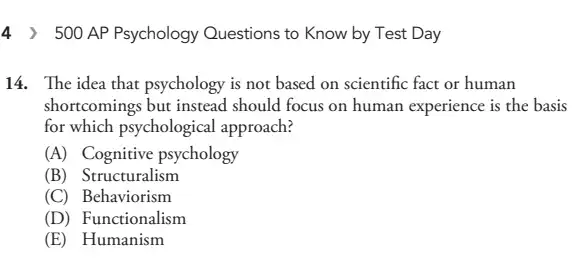 4 ) 500 AP Psychology Questions to Know by Test Day
14. The idea that psychology is not based on scientific fact or human
shortcomings but instead should focus on human experience is the basis
for which psychological approach?
(A) Cognitive psychology
(B) Structuralism
(C) Behaviorism
(D) Functionalism
(E) Humanism