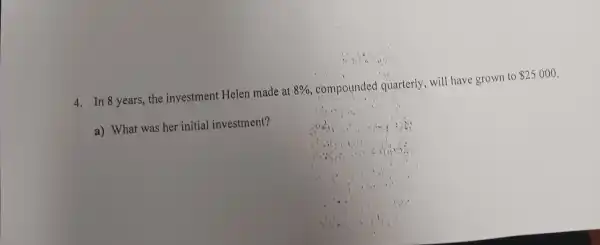 4. In 8 years, the investment Helen made at 8%  compounded quarterly,will have grown to 25000
a) What was her initial investment?