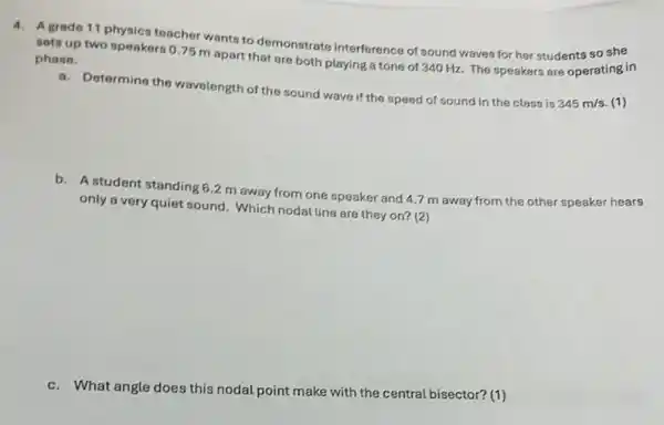 4. Agrade 11 physics teacher wants to demonstrate interference of sound waves for her students so she
sets up two speakers 0.75 m apart that are both playing a tone of 340 Hz. The speakers are operating in phase.
Determine the wavelength of the sound wave if the speed of sound in the class is
345m/s (1)
b. A student standing 6.2 m away from one speaker and 4.7 m away from the other speaker hears
only a very quiet sound. Which nodal line are they on? (2)
c.What angle does this nodal point make with the central bisector? (1)