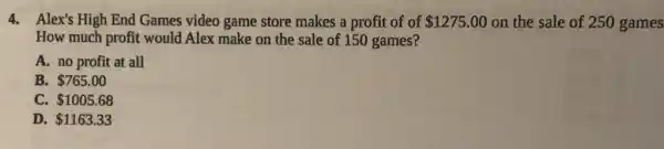 4. Alex's High End Games video game store makes a profit of of 1275.00 on the sale of 250 games
How much profit would Alex make on the sale of 150 games?
A. no profit at all
B. 765.00
C. 1005.68
D. 1163.33