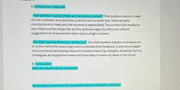 4) Analyze your response:
How did their reaction make you feel about yourself? Their positive reaction made
me feel confident and validated, It reinforced my belief that I have valuable
contributions to make and that my work is appreciated, The constructive feedback
also made me feel respected, as they acknowledged my effort and offered
suggestions for improvement rather than outright criticism.
Did their reaction affect your behaviour? Yes, their positive reaction motivated me
to further refine the lesson plan and incorporate their feedback, It also encouraged
me to continue developing new and innovative teaching strategies, Knowing that my
colleagues are supportive makes me more likely to share my ideas in the future.
5) Conclusion:
Were the results as you expected?