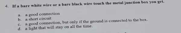 4. If a bare white wire or a bare black wire touch the metal junction box you get.
a. a good connection
b. a short circuit
c. a good connection, but only if the ground is connected to the box.
d. a light that will stay on all the time.