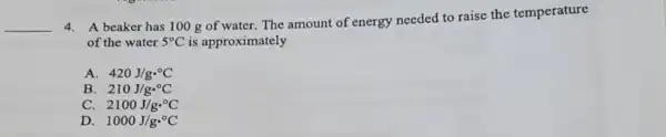 __
4. A beaker has 100 g of water.The amount of energy needed to raise the temperature
of the water 5^circ C is approximately
A 420J/gcdot ^circ C
B 210J/gcdot ^circ C
C. 2100J/gcdot ^circ C
D 1000J/gcdot ^circ C