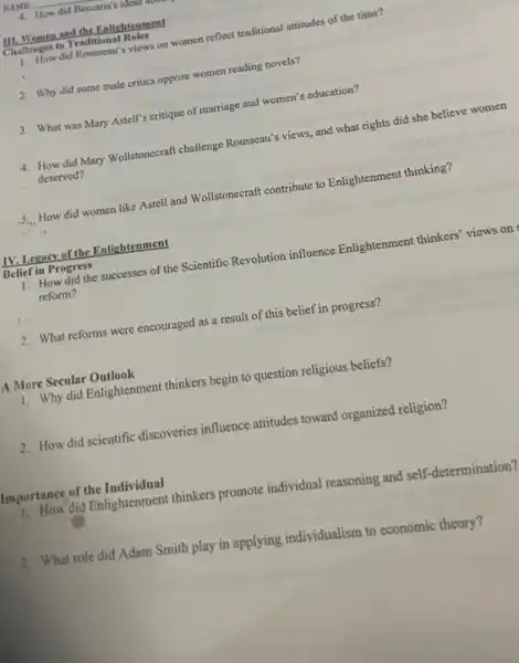 4. How did Beccaria's ideas
III. Women and the Enlightenment
Challenges to Traditional Roles
1. How did Rousseau's views on women reflect traditional attitudes of the time?
2. Why did some male critics oppose women reading novels?
3. What was Mary Astell's critique of marriage and women's education?
4. How did Mary Wollstonecraft challenge Rouseau's views and what rights did she believe women
deserved?
5... How did women like Astell and Wollstonecraft contribute to Enlightenment thinking?
IV. Legacy of the Enlightenment
Belief in Progress
1. How did the successes of the Scientific Revolution influence Enlightenment thinkers views on
reform?
2. What reforms were encouraged as a result of this belief in progress?
A More Secular Outlook
1. Why did Enlightenment thinkers begin to question religious beliefs?
2. How did scientific discoveries influence attitudes toward organized religion?
Importance of the Individual
1. How did Enlightenment thinkers promote individual reasoning and self-determination?
2. What role did Adam Smith play in applying individualism to economic theory?