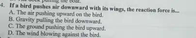 4. If a bird pushes air downward with its wings, the reaction force is...
__
A. The air pushing upward on the bird.
B. Gravity pulling the bird downward.
C. The ground pushing the bird upward.
D. The wind blowing against the bird.