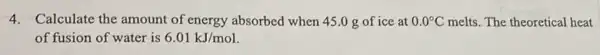 4. Calculate the amount of energy absorbed when 45 .0 g of ice at 0.0^circ C melts. The theoretical heat
of fusion of water is 6.01kJ/mol