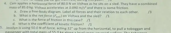 4. Cam applies a horizontal force of 80.0 N on Vishwa as he sits on a sled. They have a combined
mass of 85.0 kg.Vishwa accelerates at 0.090m/s^2 and there is some friction.
a. Draw a free-body diagram. Label all forces and their relation to each other.
b. What is the net force (F_(net)) on Vishwa and the sled? /1
c. What is the force of friction in this case
d. What is the coefficient of kinetic friction? /1
5. Jessilyn is using 50.0 N of force, acting 32^circ  up from the horizontal to pull a toboggan and
passenger with total mass of 55.0 kg along a level snow couorod curface The