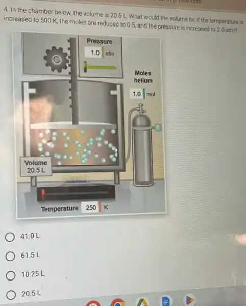 4. In the chamber below, the volume is 20.5 mathrm(~L) . What would the volume be if the temperature is increased to 500 mathrm(~K) , the moles are reduced to 0.5 , and the pressure is increased to 2.0 atm?
 41.0 mathrm(~L) 
 61.5 mathrm(~L) 
 10.25 mathrm(~L) 
 20.5 mathrm(~L)