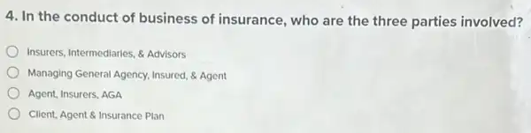 4. In the conduct of business of insurance , who are the three parties involved?
Insurers, Intermediaries, & Advisors
Managing General Agency, Insured & Agent
Agent, Insurers, AGA
Client, Agent & Insurance Plan