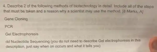 4. Describe 2 of the following methods of biotechnology in detail Include all of the steps
that must be taken and a reason why a scientist may use the method. 18 Marks.A]
Gene Cloning
PCR
Gel Electrophoresis
dd Nucleotide Sequencing (you do not need to describe Gel electrophoresis in this
description, just say when on occurs and what it tells you)