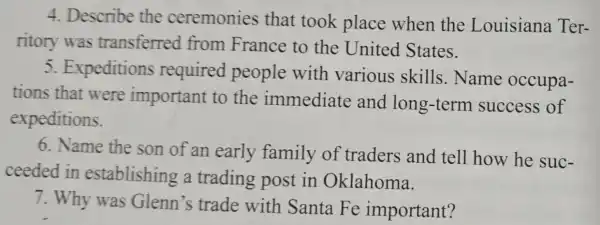 4. Describe the ceremonies that took place when the Louisiana Ter-
ritory was transferred from France to the United States.
5.Expeditions required people with various skills.Name occupa-
tions that were important to the immediate and long-term success of
expeditions.
6. Name the son of an early family of traders and tell how he suc-
ceeded in establishing a trading post in Oklahoma.
7. Why was Glenn's trade with Santa Fe important?