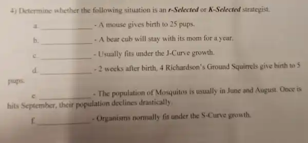 4) Determine whether the following situation is an r-Selected or K-Selected strategist.
a. __ - A mouse gives birth to 25 pups.
b. __ - A bear cub will stay with its mom for a year.
c. __ - Usually fits under the J-Curve growth.
d __
-2 weeks after birth. 4 Richardson'Ground Squirrels give birth to 5
pups.
e. __
- The population of Mosquitos is usually in June and August.Once is
hits September their population deelines drastically.
f. __
- Organisms normally fit under the S-Curve growth.