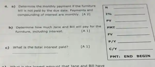 4. a) Determine the monthly payment if the furniture
bill is not paid by the due date Payments and
compounding of interest are monthly. [A 2]
b) Determine how much Jane and Bill will pay for the
furniture, including interest.
[A 1]
c)What is the total interest paid?
[A 1]
N __
1%  __
PV __
PMT __
FV __
P/Y __
C/Y __
PMT: END BEGIN
__