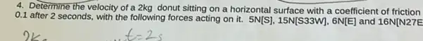 4. Determine the velocity of a 2kg donut sitting on a horizontal surface with a coefficient of friction
0.1 after 2 seconds, with the following forces acting on it. 5N[S],15N[S33W],6N[E] and 16N[N27E