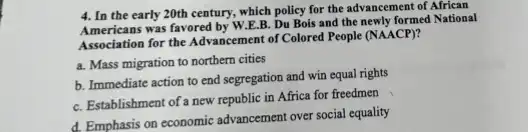 4. In the early 20th century, which policy for the advancement of African
Americans was favored by W E.B. Du Bois and the newly formed National
Association for the Advancement of Colored People (NAACP)?
a. Mass migration to northern cities
b. Immediate action to end segregation and win equal rights
C. Establishment of a new republic in Africa for freedmen
d. Emphasis on economic advancement over social equality