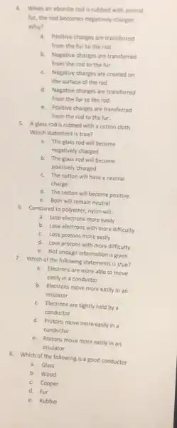 4. When an ebonite rod is rubbed with animal
fur, the rod becomes negatively charges.
Why?
a. Positive charges are transferred
from the fur to the rod
b. Negative charges are transferred
from the rod to the fur.
c. Negative charges are created on
the surface of the rod
d. Negative charges are transferred
from the fur to the rod.
e. Positive charges are transferred
from the rod to the fur.
5. A glass rod is rubbed with a cotton cloth.
Which statement is true?
a. The glass rod will become
negatively charged
b. The glass rod will become
positively charged
c. The cotton will have a neutral
charge
d. The cotton will become positive.
e. Both will remain neutral
6. Compared to polyester.nylon will;
a. Lose electrons more easily
b. Lose electrons with more difficulty
c. Lose protons more easily
d. Lose protons with more difficulty
e. Not enough information is given
7. Which of the following statements is true?
a. Electrons are more able to move
easily in a conductor.
b. Electrons move more easily in an
insulator
c. Electrons are tightly held by a
conductor
d. Protons move more easily in a
conductor
e. Protons move more easily in an
insulator
8. Which of the following is a good conductor
a. Glass
b. Wood
c. Copper
d. Fur
e. Rubber
