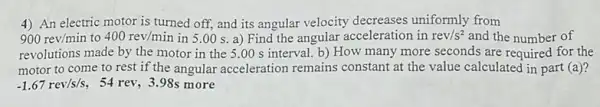 4) An electric motor is turned off, and its angular velocity decreases uniformly from
900rev/min to 400rev/min in 5.00 s a) Find the angular acceleration in rev/s^2 and the number of
revolutions made by the motor in the 5 .00 s interval. b)How many more seconds are required for the
motor to come to rest if the angular acceleration remains constant at the value calculated in part (a)?
-1.67rev/s/s 54 rev, 3.98s more