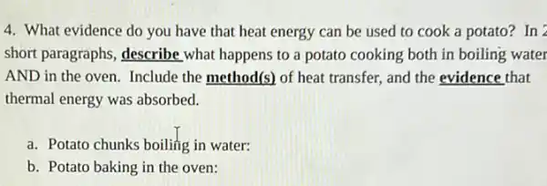 4. What evidence do you have that heat energy can be used to cook a potato?In 2
short paragraphs, describe what happens to a potato cooking both in boiling water
AND in the oven.Include the method(s) of heat transfer, and the evidence that
thermal energy was absorbed.
a. Potato chunks boiling in water:
b. Potato baking in the oven: