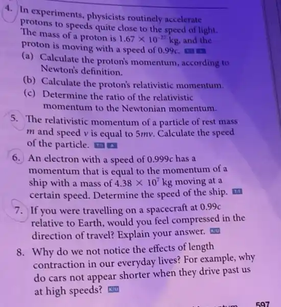 4. In experiments physicists routinely accelerate
protons to speeds quite close to the speed of light.
The mass of a proton is 1.67times 10^-27kg and the
proton is moving with a speed of 0.99 c
(a) Calculate the proton's momentum according to
Newton's definition.
(b) Calculate the proton's relativistic momentum.
(c) Determine the ratio of the relativistic
momentum to the Newtonian momentum.
5.The relativistic momentum of a particle of rest mass
m and speed v is equal to 5mv.Calculate the speed
of the particle.14. A
An electron with a speed of 0.999c has a
momentum that is equal to the momentum of a
ship with a mass of 4.38times 10^7 kg moving at a
certain speed Determine the speed of the ship.
7. If you were travelling on a spacecraft at 099c
relative to Earth,would you feel compressed in the
direction of travel? Explain your answer.Ku
8. Why do we not notice the effects of length
contraction in our everyday lives?For example, why
do cars not appear shorter when they drive past us
at high speeds?