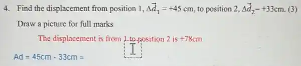 4. Find the displacement from position 1, Delta overrightarrow (d)_(1)=+45cm to position 2, Delta overrightarrow (d)_(2)=+33cm (3)
Draw a picture for full marks
The displacement is from 1-to nosition 2 is +78cm