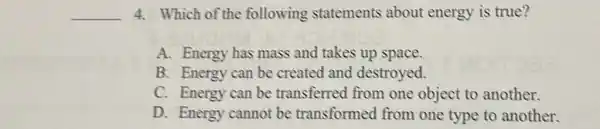 __ 4. Which of the following statements about energy is true?
A. Energy has mass and takes up space.
B. Energy can be created and destroyed.
C. Energy can be transferred from one object to another.
D. Energy cannot be transformed from one type to another.