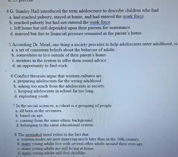 4 G. Stanley Hall introduced the term adolescence to describe children who had
a. had reached puberty.stayed at home, and had entered the work force.
b. reached puberty but had not entered the work force.
c. left home but still depended upon their parents for sustenance.
d. married but due to financial pressure remained in the parent's home.
5 According Dr. Mead one thing a society provides to help adolescents enter adulthood, is
a. a set of consistent beliefs about the behavior of adults.
b. somewhere to live outside of their parent's home
c. mentors in the system to offer them sound advice.
d. an opportunity to find work.
6 Conflict theorists argue that western cultures are
a. preparing adolescents for the wrong adulthood.
b. asking too much from the adolescents in society.
c. keeping adolescents in school far too long.
d. exploiting youth
7 In the social sciences, a cohort is a grouping of people
a. all born in the seventies.
b. based on age.
c. coming from the same ethnic background.
d. belonging to the same educational system.
8 The permakid trend refers to the fact that
a. western males are now marrying much later than in the 20th century.
b. many young adults live with several other adults around their own age.
c. many young adults are still living at home.
d. many young adults still feel childlike.
4