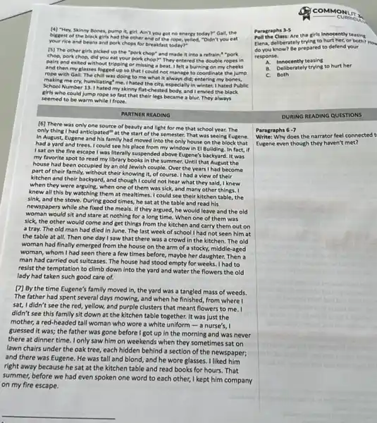 (4) "Hey, Skinny Bones, pump It, girl. Ain't you got no energy today?"Gall, the
biggest of the black girls had the other end of the rope, yelled,"Didn't you eat
your rice and beans and pork chops for breakfast today?"
(5) The other girls picked up the "pork chop" and made it Into a refrain:"pork
chop, pork chop, did you eat your pork chop?" They entered the double ropes in
pairs and exited without tripping or missing a beat.I felt a burning on my cheeks
and then my glasses fogged up so that I could not manage to coordinate the jump
rope with Gall. The chill was doing to me what it always did; entering my bones,
making me cry, humiliating me. I hated the city,especially in winter. I hated Public
School Number 13,1 hated my skinny flat-chested body.and I envied the black
girls who could jump rope so fast that their legs became a blur. They always
seemed to be warm while I froze.
PARTNER READING
[6] There was only one source of beauty and light for me that school year. The
only thing I had anticlpated"at the start of the semester. That was seeing Eugene.
In August, Eugene and his family had moved into the only house on the block that
had a yard and trees.I could see his place from my window in El Building. In fact, if
I sat on the fire escape I was literally suspended above Eugene's backyard. It was
my favorite spot to read my library books in the summer. Until that August the
house had been occupied by an old Jewish couple. Over the years I had become
part of their family,without their knowing it, of course. I had a view of their
kitchen and their backyard,and though I could not hear what they said,I knew
when they were arguing.when one of them was sick, and many other things. I
knew all this by watching them at mealtimes I could see their kitchen table, the
sink, and the stove During good times, he sat at the table and read his
newspapers while she fixed the meals. If they argued, he would leave and the old
woman would sit and stare at nothing for a long time. When one of them was
sick, the other would come and get things from the kitchen and carry them out on
a tray. The old man had died in June.The last week of school I had not seen him at
the table at all.Then one day I saw that there was a crowd in the kitchen. The old
woman had finally emerged from the house on the arm of a stocky, middle-aged
woman, whom I had seen there a few times before, maybe her daughter.Then a
man had carried out suitcases. The house had stood empty for weeks I had to
resist the temptation to climb down into the yard and water the flowers the old
lady had taken such good care of.
[7] By the time Eugene's family moved in,the yard was a tangled mass of weeds.
The father had spent several days mowing, and when he finished, from where I
sat, I didn't see the red,yellow, and purple clusters that meant flowers to me. I
didn't see this family sit down at the kitchen table together. It was just the
mother, a red-headed tall woman who wore a white uniform - a nurse's, I
guessed it was; the father was gone before I got up in the morning and was never
there at dinner time.I only saw him on weekends when they sometimes sat on
lawn chairs under the oak tree, each hidden behind a section of the newspaper;
and there was Eugene.He was tall and blond, and he wore glasses. I liked him
right away because he sat at the kitchen table and read books for hours. That
summer, before we had even spoken one word to each other, I kept him company
on my fire escape.
__
Paragraphs 3-5
Poll the class are the girls Innocently teasing
Elena, deliberately trying to hurt her, or both? How
do you know? Be prepared to defend your
response.
an innocently teasing
B. Deliberately trying to hurt her
C. Both
DURING READING QUESTIONS
Paragraphs 6-7
Write: Why does the narrator feel connected t
Eugene even though they haven't met?