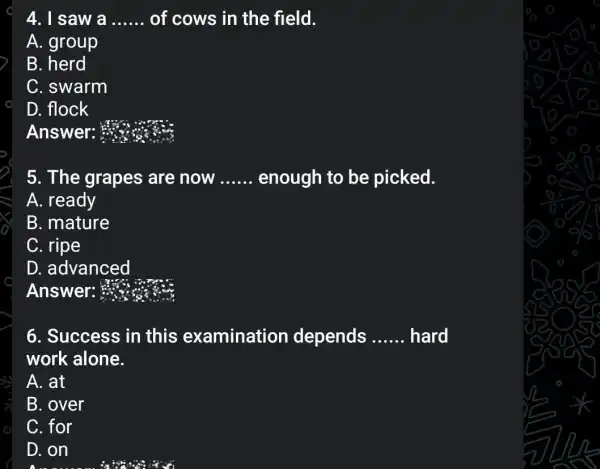 4. I saw a __ of cows in the field.
A. group
B.
C. swarm
D. flock
Answer: #
5. The grapes are now __ enough to be picked.
A. ready
B. mature
C. ripe
D. advanced
Answer: 333
6. Success in this examination depends __ hard
work alone.
A. at
B. over
C. for
D. on