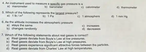 4. An instrument used to measure a specific gas pressure is a
a) manometer
b) barometer
c) calorimeter
d) thermometer
5. Which of the following represents the largest pressure?
a) 1lb/in^2
b) 1Pa
c) 1 atmosphere
d) 1 mm Hg
6. As the altitude increases the atmospheric pressure
a) stays the same
c) increases
b) changes randomly
d) decreases
7. Which of the following statements about real gases is correct?
a) Real gases deviate from Boyle's Law at low pressures.
b) Real gases deviate from Boyle's Law at high pressures.
c) Real gases experience significant attractive forces between the particles.
d) Real gases deviate from Charles' Law at high temperatures.