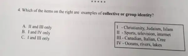 4. Which of the items on the right are examples of collective or group identity?
A. II and III only
B. I and IV only
C. I and III only
1 -Christianity, Judaism, Islam
II - Sports, television, internet
III - Canadian, Italian, Cree
IV - Oceans, rivers, lakes