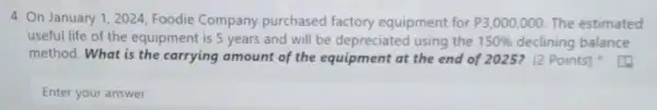 4. On January 12024, Foodie Company purchased factory equipment for P3,000,000. The estimated
useful life of the equipment is 5 years and will be depreciated using the 150%  declining balance
method. What is the carrying amount of the equipment at the end of 2025? (2 Points)
Enter your answer