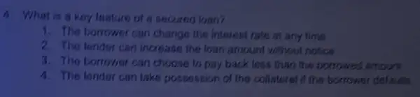 4. What is a key feature of a secured loan?
1. The borrower can change the interest rate at any time
2. The lender can increase the loan amount without notice
3. The borrower can choose to pay back less than the borrowed amount
4. The lender can take possession of the collateral if the borrower dotaulls