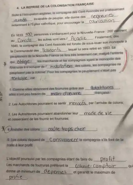 4. LA REPRISE DE LA COLONISATION FRANCAISE
Suite a Toccupation anglaise la compagnie des Cent Associés est pratiquement
__
Incapable de peupler, elle donne des
__ .
.
notamment a réglise catholique, pour encourager la
__
En1633,500
personnes s'embarquent pour la Nouvelle-France :200 viennent
au Canada les autres vont vers __
Finalement, dès
__
1645, la compagnie des Cent-Associés est forcée de sous-louer son monopole à
la Communauté des __
lequel lui sera retiré en 1663. Le
peuplement de la Nouvelle -France se fera très lentement car, malgré l'entente
qui __
les marchands et les compagnies ayant le monopole des
fourrures a s'occuper de __ des colons, les compagnies ne
peuplaient pas la colonie.Pour les compagnies le peuplement n'était pas
__ car:
1. Comme elles obtiennent des fourrures grâce aux
__
elles n'ont peu besoin de __ française.
2. Les Autochtones pourraient se sentir __ par l'arrivée de colons;
3. Les Autochtones pourraient abandonner leur __
et cesseraient de les fournir en fourrures;
4 Anstaller des colons __ :
5. Les colons risquent de __ la compagnie s'ils font de la
traite à leur profit.
L'objectif poursuivi par les compagnies étant de faire du __
Les marchands de fourrures préfèrent la __ qui