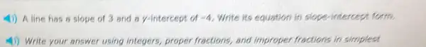 4) A line has a slope of 3 and a y-intercept of -4 Write its equation in slope-intercept form.
4) Write your answer using integers, proper fractions, and improper fractions in simplest