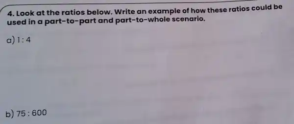 4. Look at the ratios below. Write an example of how these ratios could be
used in a part-to-part and part-to -whole scenario.
a) 1:4
b) 75:600