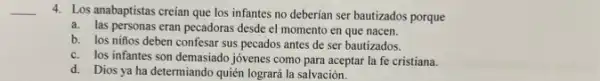 4. Los anabaptistas creían que los infantes no deberían ser bautizados porque
a. las personas eran pecadoras desde el momento en que nacen.
b. los niños deben confesar sus pecados antes de ser bautizados.
c. los infantes son demasiado jóvenes como para aceptar la fe cristiana.
d. Dios ya ha determiando quién logrará la salvación.