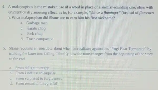 4. A malapropism is the mistaken use of a word in place of a similar-sounding one often with
unintentionally amusing effect, as in, for example, "dance a flamingo" (instead of flamenco
). What malapropism did Shane use to earn him his first nickname?
a. Garbage man
b. Karate chop
c. Pork chop
d. Trash compactor
5. Shane recounts an anecdote about when he retaliates against his Yogi Bear Tormentor" by
tricking the latter into failing. Identify how the tone changes from the beginning of the story
to the end.
a. From delight to regret
b. From kindness to surprise
c. From surprised to forgiveness
d. From resentful to regretful