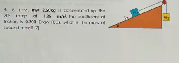 4. A mass. m_(1)=2.50kg is accelerated up the
20^circ  ramp at 1.25m/s^2 The coefficient of
friction is 0.200 Draw FBDs, what is the mass of
second mass? [7]